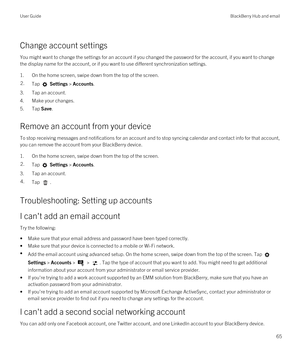 Page 65Change account settings
You might want to change the settings for an account if you changed the password for the account, if you want to change 
the display name for the account, or if you want to use different synchronization settings.
1.On the home screen, swipe down from the top of the screen.
2.Tap  Settings > Accounts.
3.Tap an account.
4.Make your changes.
5.Tap Save.
Remove an account from your device
To stop receiving messages and notifications for an account and to stop syncing calendar and...