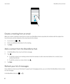 Page 82 
Create a meeting from an email
When you create a meeting or event from an email, your BlackBerry device populates the invitation with the subject line 
from the email, and the recipients of the email become the invitees.
1.In an email, tap  > .
2.Enter any additional information for the meeting.
3.Tap Save.
Add a contact from the BlackBerry Hub
1.In the BlackBerry Hub, touch and hold a message.
2.Tap .
