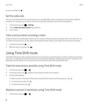 Page 98To stop recording, tap .
Set the video size
You can set the video size for the rear-facing camera on your BlackBerry device, allowing you to take videos in different 
conditions. For example, you can set the camera to record 720p at 60 fps to capture fast-moving objects.
1.In the Camera app, tap  > Settings.
2.Tap the Video Size (Rear Camera) drop-down list.
3.Tap an option.
Take a picture while recording a video
Using the Camera on your BlackBerry device, you can capture a still picture while recording...