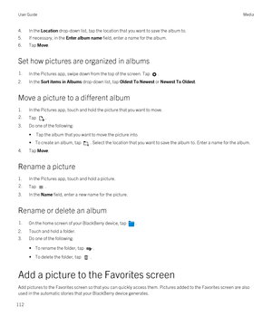 Page 1124.In the Location drop-down list, tap the location that you want to save the album to.
5.If necessary, in the Enter album name field, enter a name for the album.
6.Tap Move.
Set how pictures are organized in albums
1.In the Pictures app, swipe down from the top of the screen. Tap .
2.In the Sort items in Albums drop-down list, tap Oldest To Newest or Newest To Oldest.
Move a picture to a different album
1.In the Pictures app, touch and hold the picture that you want to move.
2.Tap .
3.Do one of the...