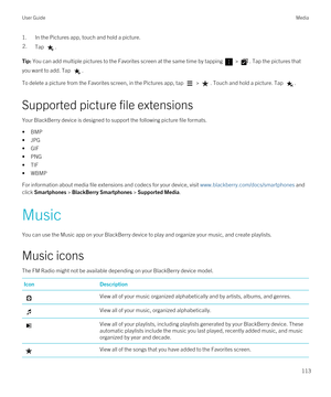 Page 1131.In the Pictures app, touch and hold a picture.2.Tap .Tip: You can add multiple pictures to the Favorites screen at the same time by tapping  > . Tap the pictures that 
you want to add. Tap 
.
To delete a picture from the Favorites screen, in the Pictures app, tap  > . Touch and hold a picture. Tap .
Supported picture file extensions
Your BlackBerry device is designed to support the following picture file formats.
