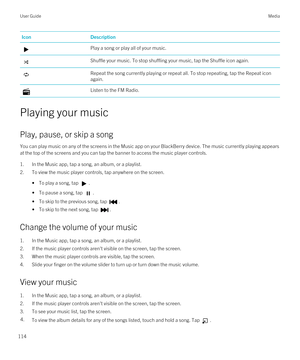 Page 114IconDescriptionPlay a song or play all of your music.Shuffle your music. To stop shuffling your music, tap the Shuffle icon again.Repeat the song currently playing or repeat all. To stop repeating, tap the Repeat icon again.Listen to the FM Radio.
Playing your music
Play, pause, or skip a song
You can play music on any of the screens in the Music app on your BlackBerry device. The music currently playing appears 
at the top of the screens and you can tap the banner to access the music player controls....