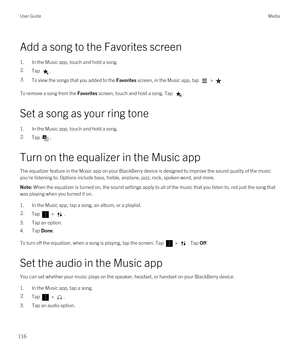 Page 116Add a song to the Favorites screen
1.In the Music app, touch and hold a song.
2.Tap .3.To view the songs that you added to the Favorites screen, in the Music app, tap  > .
To remove a song from the Favorites screen, touch and hold a song. Tap .
Set a song as your ring tone
1.In the Music app, touch and hold a song.
2.Tap .
Turn on the equalizer in the Music app
The equalizer feature in the Music app on your BlackBerry device is designed to improve the sound quality of the music 
you