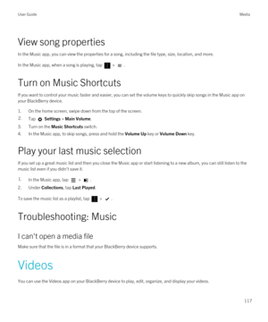 Page 117View song properties
In the Music app, you can view the properties for a song, including the file type, size, location, and more.
In the Music app, when a song is playing, tap  > .
Turn on Music Shortcuts
If you want to control your music faster and easier, you can set the volume keys to quickly skip songs in the Music app on 
your 
BlackBerry device.
1.On the home screen, swipe down from the top of the screen.
2.Tap  Settings > Main Volume.
3.Turn on the Music Shortcuts switch.
4.In the Music app, to...