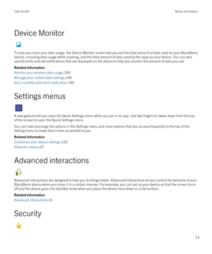 Page 13Device Monitor
To help you track your data usage, the Device Monitor screen lets you see the total amount of data used by your BlackBerry 
device, including data usage while roaming, and the total amount of data used by the apps on your device. You can also specify limits and set notifications that are displayed on the device to help you monitor the amount of data you use.
Related information
Monitor your wireless data usage,169
Manage your mobile data settings,149
Set a monthly data limit...