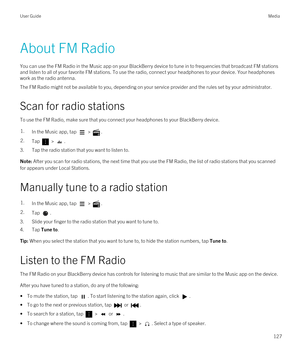 Page 127About FM Radio
You can use the FM Radio in the Music app on your BlackBerry device to tune in to frequencies that broadcast FM stations 
and listen to all of your favorite FM stations. To use the radio, connect your headphones to your device. Your headphones  work as the radio antenna.
The FM Radio might not be available to you, depending on your service provider and the rules set by your administrator.
Scan for radio stations
To use the FM Radio, make sure that you connect your headphones to your...