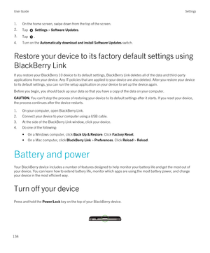 Page 1341.On the home screen, swipe down from the top of the screen.2.Tap  Settings > Software Updates.3.Tap .
4.Turn on the Automatically download and install Software Updates switch.
Restore your device to its factory default settings using 
BlackBerry Link
If you restore your BlackBerry 10 device to its default settings, BlackBerry Link deletes all of the data and third-party 
applications from your device. Any IT policies that are applied to your device are also deleted. After you restore your device 
to its...