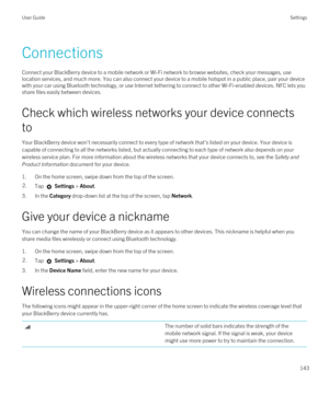 Page 143Connections
Connect your BlackBerry device to a mobile network or Wi-Fi network to browse websites, check your messages, use 
location services, and much more. You can also connect your device to a mobile hotspot in a public place, pair your device 
with your car using 
Bluetooth technology, or use Internet tethering to connect to other Wi-Fi-enabled devices. NFC lets you 
share files easily between devices.
Check which wireless networks your device connects 
to
Your BlackBerry device won