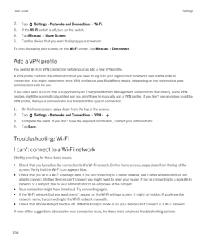 Page 1542.Tap  Settings > Networks and Connections > Wi-Fi. 
3.If the Wi-Fi switch is off, turn on the switch.
4.Tap Miracast > Share Screen.
5.Tap the device that you want to display your screen on.
To stop displaying your screen, on the Wi-Fi screen, tap Miracast > Disconnect.
Add a VPN profile
You need a Wi-Fi or VPN connection before you can add a new VPN profile.
A VPN profile contains the information that you need to log in to your organization