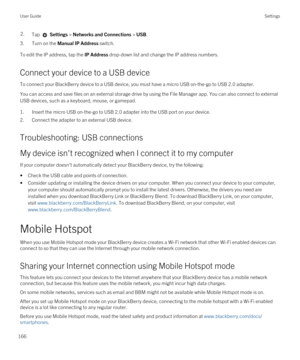 Page 1662.Tap  Settings > Networks and Connections > USB.
3.Turn on the Manual IP Address switch.
To edit the IP address, tap the IP Address drop-down list and change the IP address numbers.
Connect your device to a USB device
To connect your BlackBerry device to a USB device, you must have a micro USB on-the-go to USB 2.0 adapter.
You can access and save files on an external storage drive by using the File Manager app. You can also connect to external 
USB devices, such as a keyboard, mouse, or gamepad....