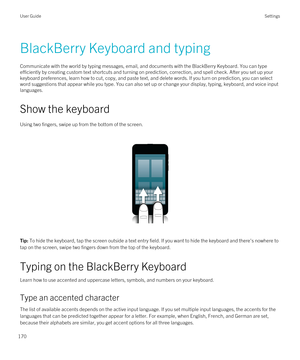 Page 170BlackBerry Keyboard and typing
Communicate with the world by typing messages, email, and documents with the BlackBerry Keyboard. You can type 
efficiently by creating custom text shortcuts and turning on prediction, correction, and spell check. After you set up your  keyboard preferences, learn how to cut, copy, and paste text, and delete words. If you turn on prediction, you can select 
word suggestions that appear while you type. You can also set up or change your display, typing, keyboard, and voice...