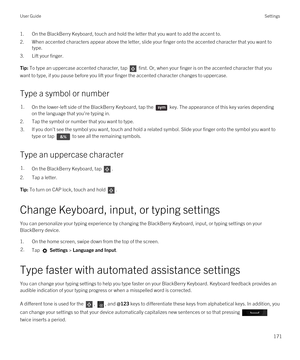 Page 1711.On the BlackBerry Keyboard, touch and hold the letter that you want to add the accent to.
2.When accented characters appear above the letter, slide your finger onto the accented character that you want to type.
3.Lift your finger.
Tip: To type an uppercase accented character, tap  first. Or, when your finger is on the accented character that you 
want to type, if you pause before you lift your finger the accented character changes to uppercase.
Type a symbol or number
1.On the lower-left side of the...