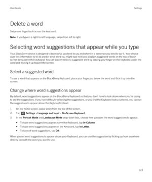 Page 173Delete a word
Swipe one finger back across the keyboard.
Note: If you type in a right-to-left language, swipe from left to right.
Selecting word suggestions that appear while you type
Your BlackBerry device is designed to learn what you tend to say and where in a sentence you tend to say it. Your device 
uses this information to try to predict what word you might type next and displays suggested words on the row of touch 
screen keys above the keyboard. You can quickly select a suggested word by placing...