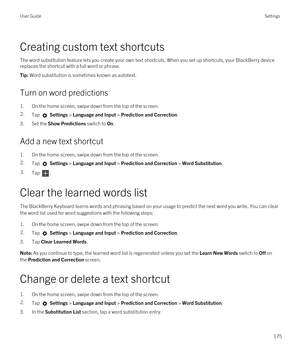 Page 175Creating custom text shortcuts
The word substitution feature lets you create your own text shortcuts. When you set up shortcuts, your BlackBerry device 
replaces the shortcut with a full word or phrase.
Tip: Word substitution is sometimes known as autotext.
Turn on word predictions
1.On the home screen, swipe down from the top of the screen.
2.Tap  Settings > Language and Input > Prediction and Correction. 
3.Set the Show Predictions switch to On.
Add a new text shortcut
1.On the home screen, swipe down...