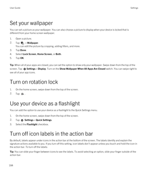 Page 184Set your wallpaper
You can set a picture as your wallpaper. You can also choose a picture to display when your device is locked that is 
different from your home screen wallpaper.
1.Open a picture.
2.Tap  > Wallpaper.
You can edit the picture by cropping, adding filters, and more.
3.Tap Done.
4.Select Lock Screen, Home Screen, or Both.
5.Tap OK.
Tip: When all of your apps are closed, you can set the option to show only your wallpaper. Swipe down from the top of the 
screen. Tap 
Settings > Display. Turn...