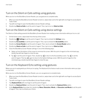 Page 197Turn on the Silent on Calls setting using gestures
When you turn on the BlackBerry Screen Reader, you use gestures to complete tasks.
1.When you have the BlackBerry Screen Reader turned on, swipe down and to the right with one finger to access Quick 
Tasks mode.
2.Tap with one finger to open the BlackBerry Screen Reader settings.
3.Double-tap Silent on Calls to set the point of regard. Then, tap to turn on Silent on Calls.
Turn on the Silent on Calls setting using device settings
The Silent on Calls...