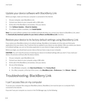 Page 214Update your device software with BlackBerry Link
Before you begin, make sure that your computer is connected to the Internet.
1.On your computer, open BlackBerry Link.
2.Connect your device to your computer with a USB cable.
3.At the side of the BlackBerry Link window, click your device.
4.Click Software Updates > Check for Updates.
5.If a software update is available, click Install Update.
Note: If you want software updates to be installed automatically when you connect your device to BlackBerry Link,...