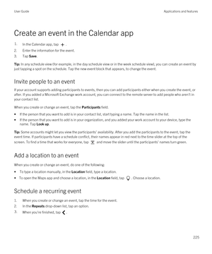 Page 225Create an event in the Calendar app
1.In the Calendar app, tap .
2.Enter the information for the event.
3.Tap Save.
Tip: In any schedule view (for example, in the day schedule view or in the week schedule view), you can create an event by 
just tapping a spot on the schedule. Tap the new event block that appears, to change the event.
Invite people to an event
If your account supports adding participants to events, then you can add participants either when you create the event, or  after. If you added a...