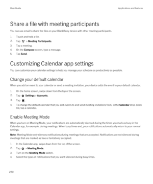 Page 230Share a file with meeting participants
You can use email to share the files on your BlackBerry device with other meeting participants.
1.Touch and hold a file.
2.Tap  > Meeting Participants.
3.Tap a meeting.
4.On the Compose screen, type a message.
5.Tap Send.
Customizing Calendar app settings
You can customize your calendar settings to help you manage your schedule as productively as possible.
Change your default calendar
When you add an event to your calendar or send a meeting invitation, your device...