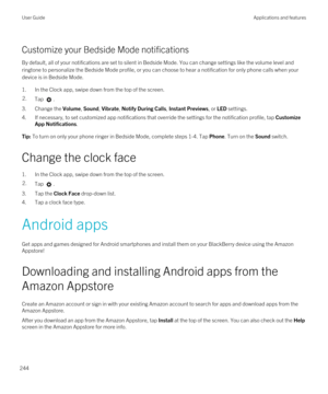 Page 244Customize your Bedside Mode notifications
By default, all of your notifications are set to silent in Bedside Mode. You can change settings like the volume level and ringtone to personalize the Bedside Mode profile, or you can choose to hear a notification for only phone calls when your 
device is in Bedside Mode.
1.In the Clock app, swipe down from the top of the screen.
2.Tap .
3.Change the Volume, Sound, Vibrate, Notify During Calls, Instant Previews, or LED settings.
4.If necessary, to set customized...