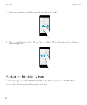 Page 26 2.To see your messages in the BlackBerry Hub, slide your finger from left to right.
 
 
3.To see the apps that are open (if any), slide your finger from right to left. To see all your apps, continue sliding your finger from right to left.
 
 
Peek at the BlackBerry Hub
To see your messages, you can peek at the BlackBerry Hub, or open it, from anywhere on your BlackBerry device.
From the bottom of the screen, slide your finger up and to the right.
 
User GuideSetup and basics
26 