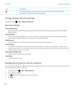 Page 260IconDescriptionThe website might be unsafe because the certificate is unknown. Entering sensitive information on the website is not recommended.
Change Browser security settings
In the Browser, tap  >  > Privacy and Security.
Security settings
Remove History Items
Specify how often your BlackBerry device automatically deletes the browsing information from your BlackBerry 
Browser
 history.
Private Browsing
Keep your browsing information (your history, cached files, cookies, and so on) only while a...