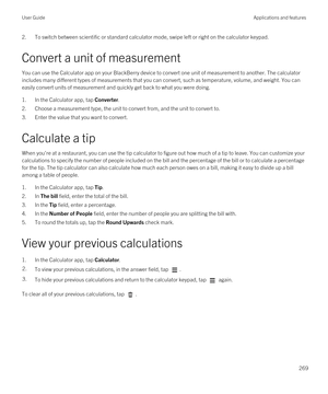 Page 2692.To switch between scientific or standard calculator mode, swipe left or right on the calculator keypad.
Convert a unit of measurement
You can use the Calculator app on your BlackBerry device to convert one unit of measurement to another. The calculator 
includes many different types of measurements that you can convert, such as temperature, volume, and weight. You can  easily convert units of measurement and quickly get back to what you were doing.
1.In the Calculator app, tap Converter.
2.Choose a...