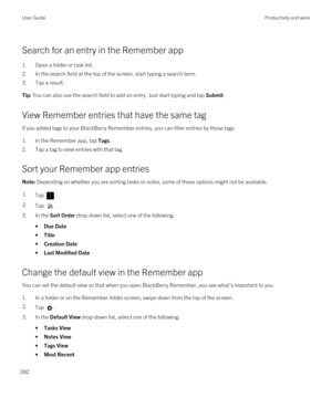 Page 282Search for an entry in the Remember app
1.Open a folder or task list.
2.In the search field at the top of the screen, start typing a search term.
3.Tap a result.
Tip: You can also use the search field to add an entry. Just start typing and tap Submit.
View Remember entries that have the same tag
If you added tags to your BlackBerry Remember entries, you can filter entries by those tags.
1.In the Remember app, tap Tags.
2.Tap a tag to view entries with that tag.
Sort your Remember app entries
Note:...