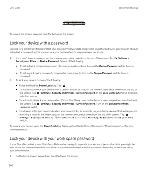 Page 286 
 
To unlock the screen, swipe up from the bottom of the screen.
Lock your device with a password
Looking for a simple way to help protect your BlackBerry device data and prevent unauthorized use of your device? You can 
set a device password so that you can lock your device when it