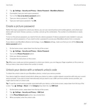 Page 2872.Tap  Settings > Security and Privacy > Device Password > BlackBerry Balance.
3.If prompted, type your work space password.
4.Turn on the Use as my device password switch.
5.Type your device password. Tap OK.
6.Type your work space password. Tap OK.
Create a picture password
Rather than type a password to unlock your device, you can use a secret picture and number gesture, and unlock your 
device with one hand. Choose a picture, a number, and set up the combination. The number of combinations is nearly...