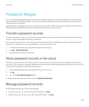 Page 295Password Keeper
You can use the Password Keeper app to store all your passwords, usernames, and security questions in one place. If you 
want a password that is difficult to guess, you can also use 
Password Keeper to generate random passwords that contain 
numbers, letters, and symbols.
Password Keeper is designed to encrypt your passwords to protect them. When you enter your password for the Password 
Keeper
 app, the passwords that you store in the app are decrypted so you can see them.
Transfer...