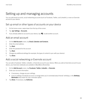 Page 65Setting up and managing accounts
You can add email accounts, social networking accounts (such as Facebook, Twitter, and LinkedIn), or even an Evernote 
account to your device.
Set up email or other types of accounts on your device
1.On the home screen, swipe down from the top of the screen.
2.Tap  Settings > Accounts.3.If you already added an account to your device, tap  to add another account.
Add an email account
1.On the Add Account screen, tap Email, Calendar and Contacts.
2.Enter the email address....