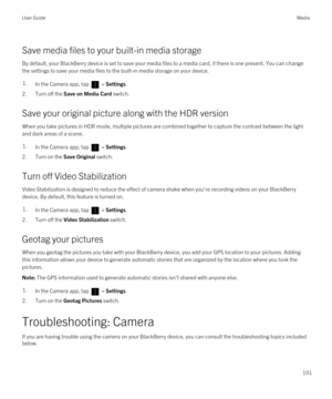 Page 101Save media files to your built-in media storage
By default, your BlackBerry device is set to save your media files to a media card, if there is one present. You can change 
the settings to save your media files to the built-in media storage on your device.
1.In the Camera app, tap  > Settings.
2.Turn off the Save on Media Card switch.
Save your original picture along with the HDR version
When you take pictures in HDR mode, multiple pictures are combined together to capture the contrast between the light...