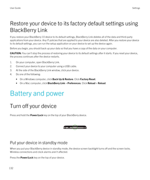 Page 132Restore your device to its factory default settings using 
BlackBerry Link
If you restore your BlackBerry 10 device to its default settings, BlackBerry Link deletes all of the data and third-party 
applications from your device. Any IT policies that are applied to your device are also deleted. After you restore your device  to its default settings, you can run the setup application on your device to set up the device again.
Before you begin, you should back up your data so that you have a copy of the...