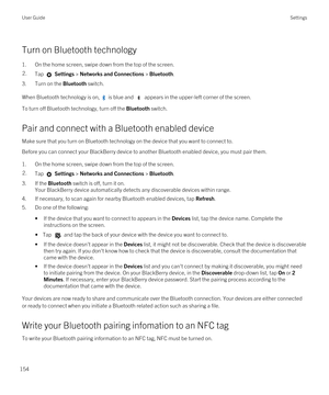 Page 154Turn on Bluetooth technology
1.On the home screen, swipe down from the top of the screen.
2.Tap  Settings > Networks and Connections > Bluetooth.
3.Turn on the Bluetooth switch.
When Bluetooth technology is on,  is blue and  appears in the upper-left corner of the screen.
To turn off Bluetooth technology, turn off the Bluetooth switch.
Pair and connect with a Bluetooth enabled device
Make sure that you turn on Bluetooth technology on the device that you want to connect to.
Before you can connect your...