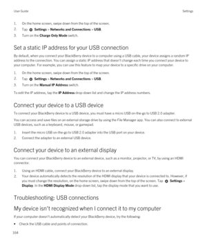 Page 1641.On the home screen, swipe down from the top of the screen.2.Tap  Settings > Networks and Connections > USB.
3.Turn on the Charge Only Mode switch.
Set a static IP address for your USB connection
By default, when you connect your BlackBerry device to a computer using a USB cable, your device assigns a random IP 
address to the connection. You can assign a static IP address that doesn