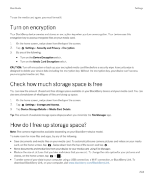 Page 203To use the media card again, you must format it.
Turn on encryption
Your BlackBerry device creates and stores an encryption key when you turn on encryption. Your device uses this 
encryption key to access encrypted files on your media card.
1.On the home screen, swipe down from the top of the screen.
2.Tap  Settings > Security and Privacy > Encryption.
3.Do any of the following:
