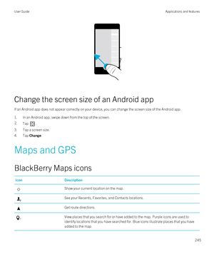 Page 245 
Change the screen size of an Android app
If an Android app does not appear correctly on your device, you can change the screen size of the Android app.
1.In an Android app, swipe down from the top of the screen.
2.Tap .
3.Tap a screen size.
4.Tap Change.
Maps and GPS
BlackBerry Maps icons
IconDescriptionShow your current location on the map.See your Recents, Favorites, and Contacts locations.Get route directions.View places that you search for or have added to the map. Purple icons are used to identify...