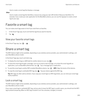 Page 263Use to create a smart tag that displays a message.
Other
Use to create a smart tag that identifies a resource by using your own URI (Uniform Resource Identifier). For 
example, if you create your own application for the 
BlackBerry device, you can use this tag type to create a smart 
tag for your app.
Favorite a smart tag
You can make smart tags easier to find if you mark them as favorites.
1.In the Smart Tags app, touch and hold the tag that you want to favorite.
2.Tap .
View your favorite smart tags
In...