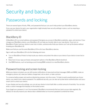 Page 282Security and backup
Passwords and locking
There are several types of locks, PINs, and passwords that you can use to help protect your BlackBerry device.
If you use your device for work, your organization might already have security settings in place, such as requiring a 
password to unlock your device.
BlackBerry ID
A BlackBerry ID is an email address and password that gives you access to BlackBerry websites, apps, and services. If you 
change your 
BlackBerry device, your BlackBerry ID can help you...