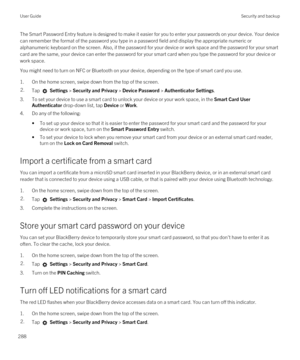 Page 288The Smart Password Entry feature is designed to make it easier for you to enter your passwords on your device. Your device 
can remember the format of the password you type in a password field and display the appropriate numeric or 
alphanumeric keyboard on the screen. 
Also, if the password for your device or work space and the password for your smart 
card are the same, your device can enter the password for your smart card when you type the password for your device or 
work space.
You might need to...