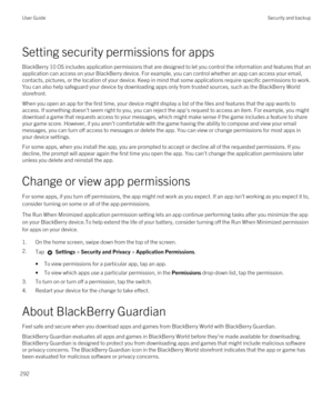 Page 292Setting security permissions for apps
BlackBerry 10 OS includes application permissions that are designed to let you control the information and features that an 
application can access on your 
BlackBerry device. For example, you can control whether an app can access your email, 
contacts, pictures, or the location of your device. Keep in mind that some applications require specific permissions to work. 
You can also help safeguard your device by downloading apps only from trusted sources, such as the...