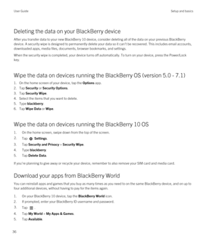 Page 36Deleting the data on your BlackBerry device
After you transfer data to your new BlackBerry 10 device, consider deleting all of the data on your previous BlackBerry 
device. A security wipe is designed to permanently delete your data so it can