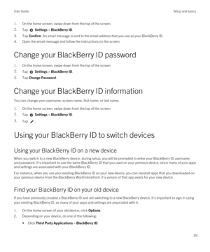 Page 391.On the home screen, swipe down from the top of the screen.2.Tap  Settings > BlackBerry ID.
3.Tap Confirm. An email message is sent to the email address that you use as your BlackBerry ID.
4.Open the email message and follow the instructions on the screen.
Change your BlackBerry ID password
1.On the home screen, swipe down from the top of the screen.
2.Tap  Settings > BlackBerry ID.
3.Tap Change Password.
Change your BlackBerry ID information
You can change your username, screen name, first name, or...