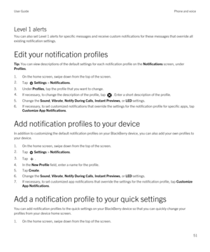 Page 51Level 1 alerts
You can also set Level 1 alerts for specific messages and receive custom notifications for these messages that override all 
existing notification settings.
Edit your notification profiles
Tip: You can view descriptions of the default settings for each notification profile on the Notifications screen, under 
Profiles.
1.On the home screen, swipe down from the top of the screen.
2.Tap Settings > Notifications.
3.Under Profiles, tap the profile that you want to change.
4.If necessary, to...