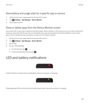 Page 133View battery and usage stats for a specific app or service
1. On the home screen, swipe down from the top of the screen.
2.Tap   Settings  > App Manager  > Device Monitor .
3. Tap an app or service.
Close or delete apps from the Device Monitor screen If you notice that an open app is using a lot of battery power, device memory, or CPU resources, you can close it and end all
processes associated with the app. You can also delete some apps permanently from the Device Monitor screen. Some apps must be...