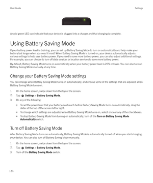 Page 134 
A solid green LED can indicate that your device is plugged into a charger and that charging is complete.
Using Battery Saving Mode
If your battery power level is draining, you can set up Battery Saving Mode to turn on automatically and help make your battery last longer when you need it most! When Battery Saving Mode is turned on, your device automatically adjusts
various settings to help save battery power. If you need to save more battery power, you can also adjust additional settings.
For example,...