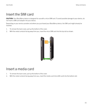 Page 15Insert the SIM card
CAUTION: Your BlackBerry device is designed for use with a micro SIM card. To avoid possible damage to your device, do
not insert a SIM card adapter into your device.
Depending on your service provider and where you purchased your BlackBerry device, the SIM card might already be
inserted.
1. To remove the back cover, pull up the bottom of the cover.
2.With the metal contacts facing away from you, insert the micro SIM card into the top slot as shown.  
 
Insert a media card
1. To...