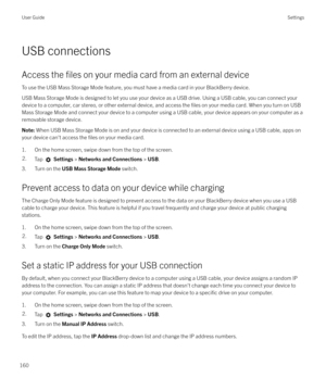 Page 160USB connections
Access the 
files on your media card from an external device
To use the USB Mass Storage Mode feature, you must have a media card in your BlackBerry device. USB Mass Storage Mode is designed to let you use your device as a USB drive. Using a USB cable, you can connect your
device to a computer, car stereo, or other external device, and access the 
files on your media card. When you turn on USB
Mass Storage Mode and connect your device to a computer using a USB cable, your device appears...