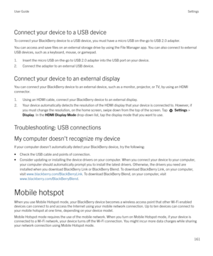 Page 161Connect your device to a USB device
To connect your BlackBerry device to a USB device, you must have a micro USB on-the-go to USB 2.0 adapter. You can access and save 
files on an external storage drive by using the File Manager app. You can also connect to external
USB devices, such as a keyboard, mouse, or gamepad.
1. Insert the micro USB on-the-go to USB 2.0 adapter into the USB port on your device.
2. Connect the adapter to an external USB device.
Connect your device to an external display
You can...